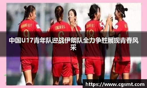 中国U17青年队迎战伊朗队全力争胜展现青春风采