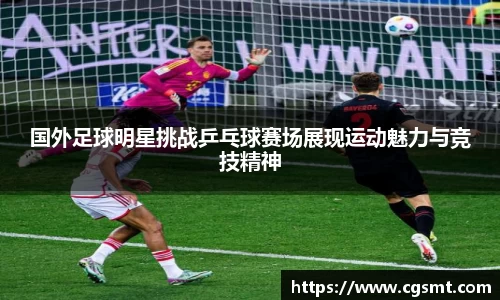 国外足球明星挑战乒乓球赛场展现运动魅力与竞技精神